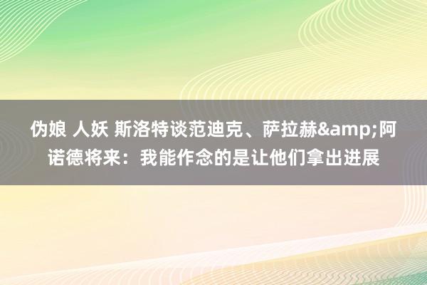 伪娘 人妖 斯洛特谈范迪克、萨拉赫&阿诺德将来：我能作念的是让他们拿出进展