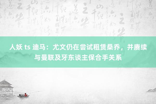 人妖 ts 迪马：尤文仍在尝试租赁桑乔，并赓续与曼联及牙东谈主保合手关系