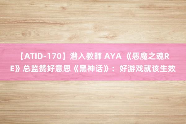 【ATID-170】潜入教師 AYA 《恶魔之魂RE》总监赞好意思《黑神话》：好游戏就该生效