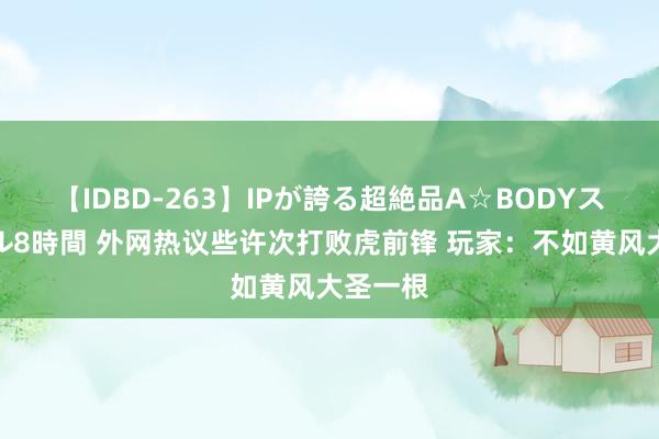 【IDBD-263】IPが誇る超絶品A☆BODYスペシャル8時間 外网热议些许次打败虎前锋 玩家：不如黄风大圣一根