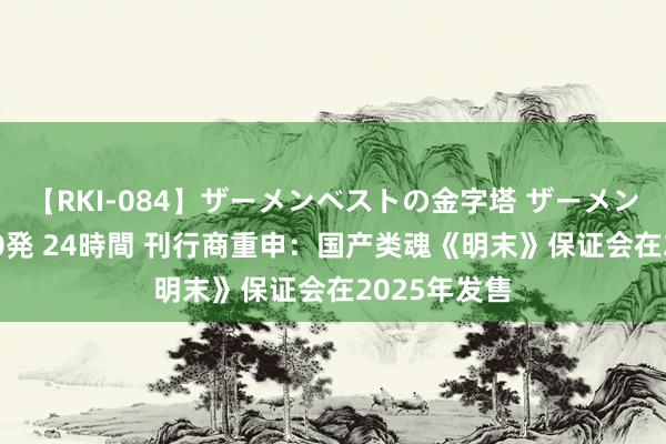 【RKI-084】ザーメンベストの金字塔 ザーメン大好き2000発 24時間 刊行商重申：国产类魂《明末》保证会在2025年发售