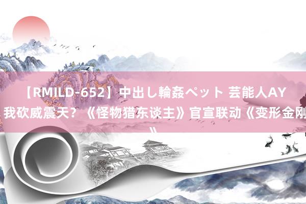 【RMILD-652】中出し輪姦ペット 芸能人AYA 我砍威震天？《怪物猎东谈主》官宣联动《变形金刚》