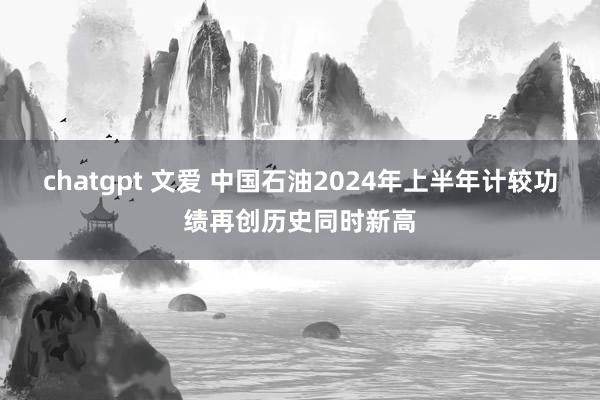 chatgpt 文爱 中国石油2024年上半年计较功绩再创历史同时新高