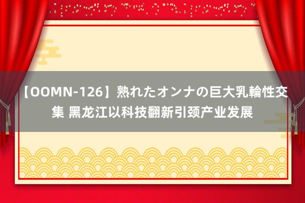 【OOMN-126】熟れたオンナの巨大乳輪性交集 黑龙江以科技翻新引颈产业发展