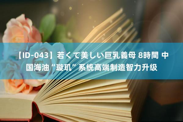 【ID-043】若くて美しい巨乳義母 8時間 中国海油“璇玑”系统高端制造智力升级