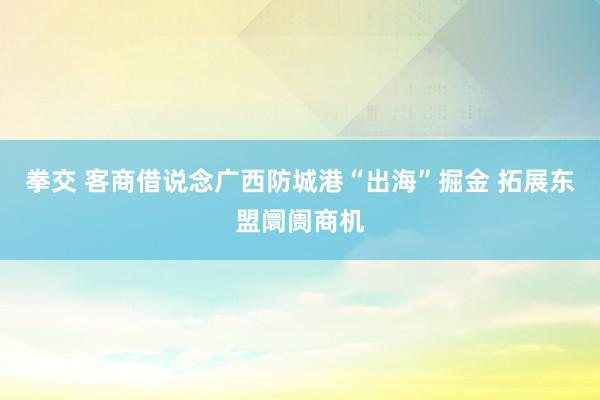 拳交 客商借说念广西防城港“出海”掘金 拓展东盟阛阓商机