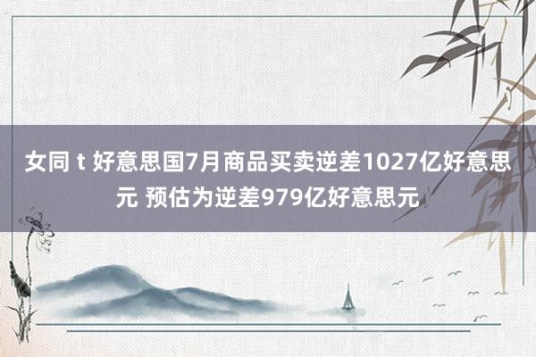 女同 t 好意思国7月商品买卖逆差1027亿好意思元 预估为逆差979亿好意思元