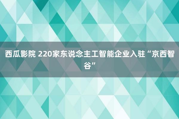 西瓜影院 220家东说念主工智能企业入驻“京西智谷”