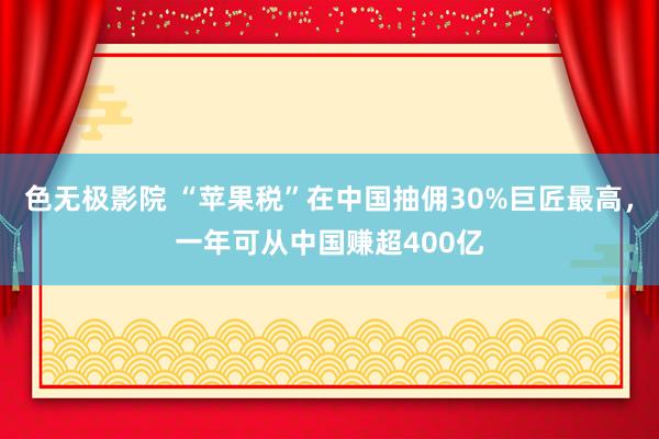 色无极影院 “苹果税”在中国抽佣30%巨匠最高，一年可从中国赚超400亿