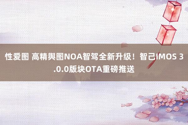 性爱图 高精舆图NOA智驾全新升级！智己IMOS 3.0.0版块OTA重磅推送