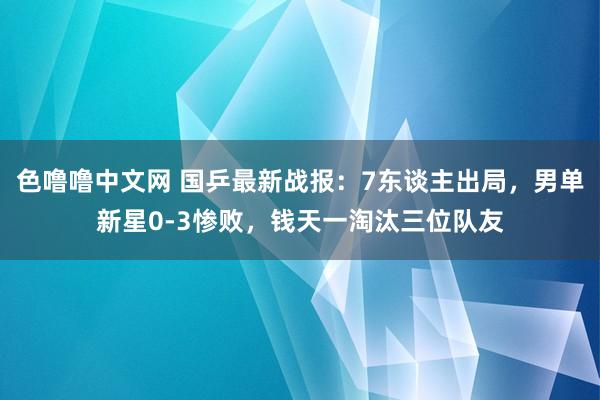 色噜噜中文网 国乒最新战报：7东谈主出局，男单新星0-3惨败，钱天一淘汰三位队友