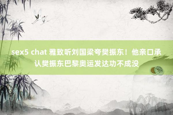 sex5 chat 雅致听刘国梁夸樊振东！他亲口承认樊振东巴黎奥运发达功不成没