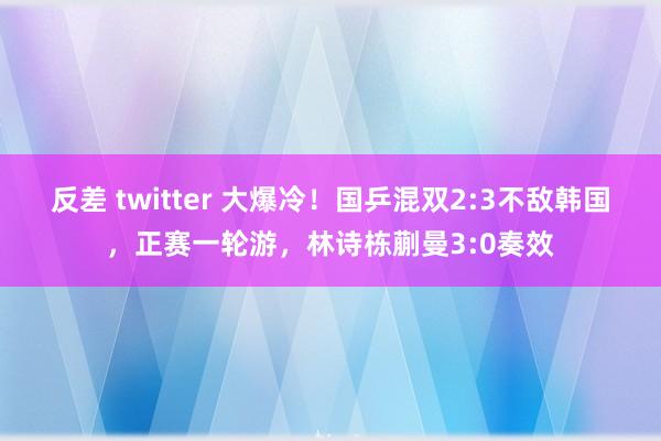 反差 twitter 大爆冷！国乒混双2:3不敌韩国，正赛一轮游，林诗栋蒯曼3:0奏效