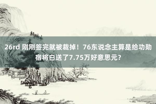 26rd 刚刚签完就被裁掉！76东说念主算是给功勋宿将白送了7.75万好意思元？