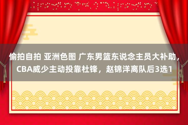 偷拍自拍 亚洲色图 广东男篮东说念主员大补助，CBA威少主动投靠杜锋，赵锦洋离队后3选1