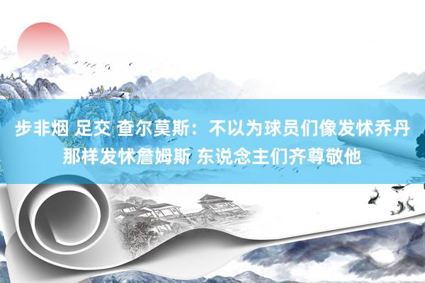 步非烟 足交 查尔莫斯：不以为球员们像发怵乔丹那样发怵詹姆斯 东说念主们齐尊敬他