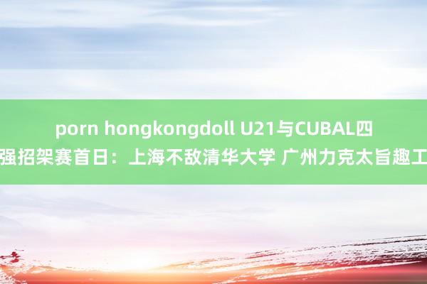 porn hongkongdoll U21与CUBAL四强招架赛首日：上海不敌清华大学 广州力克太旨趣工