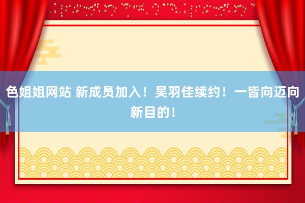 色姐姐网站 新成员加入！吴羽佳续约！一皆向迈向新目的！