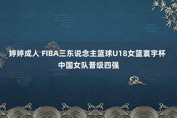 婷婷成人 FIBA三东说念主篮球U18女篮寰宇杯 中国女队晋级四强