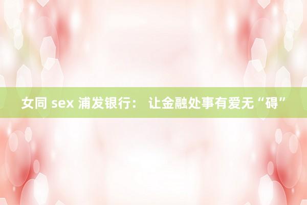 女同 sex 浦发银行： 让金融处事有爱无“碍”