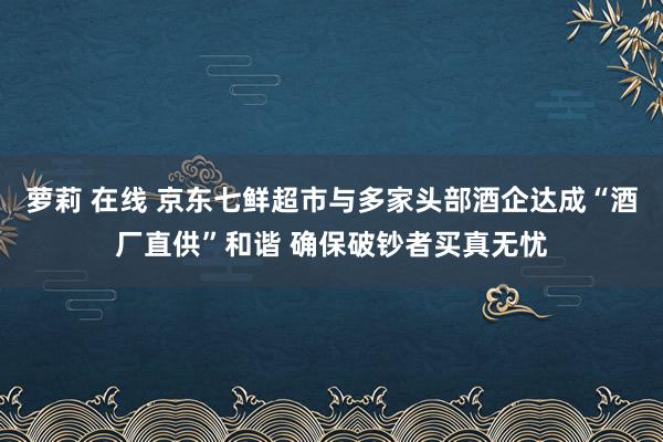 萝莉 在线 京东七鲜超市与多家头部酒企达成“酒厂直供”和谐 确保破钞者买真无忧