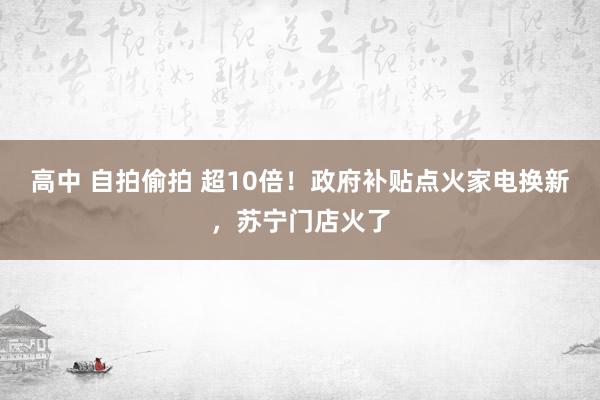 高中 自拍偷拍 超10倍！政府补贴点火家电换新，苏宁门店火了