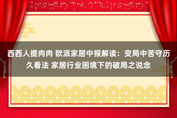 西西人提肉肉 欧派家居中报解读：变局中苦守历久看法 家居行业困境下的破局之说念