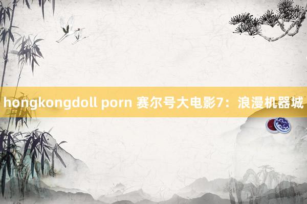 hongkongdoll porn 赛尔号大电影7：浪漫机器城