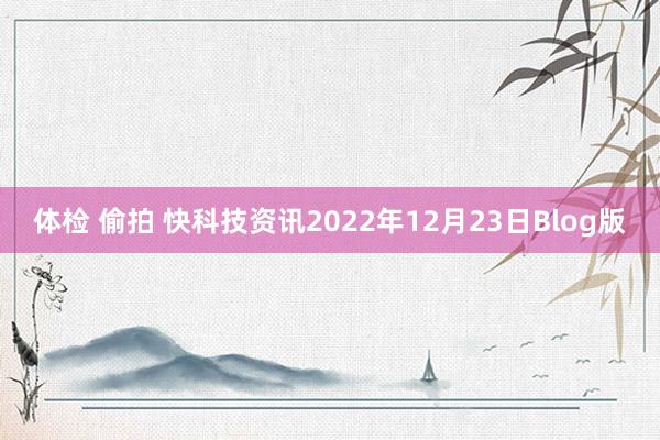 体检 偷拍 快科技资讯2022年12月23日Blog版