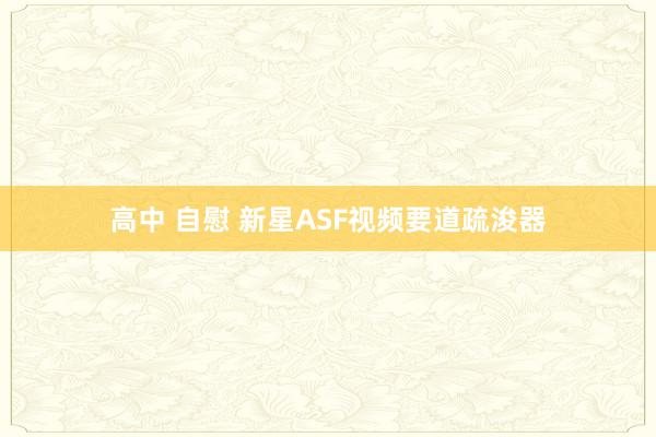 高中 自慰 新星ASF视频要道疏浚器