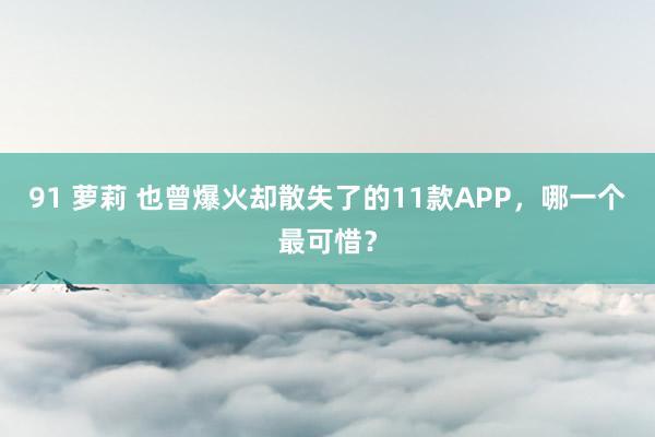 91 萝莉 也曾爆火却散失了的11款APP，哪一个最可惜？