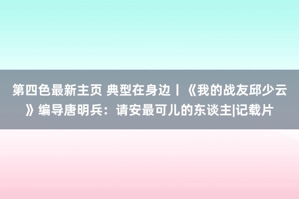 第四色最新主页 典型在身边丨《我的战友邱少云》编导唐明兵：请安最可儿的东谈主|记载片