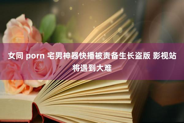 女同 porn 宅男神器快播被责备生长盗版 影视站将遇到大难