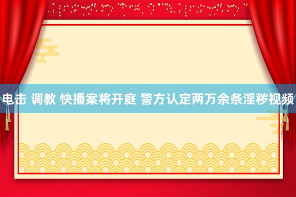 电击 调教 快播案将开庭 警方认定两万余条淫秽视频