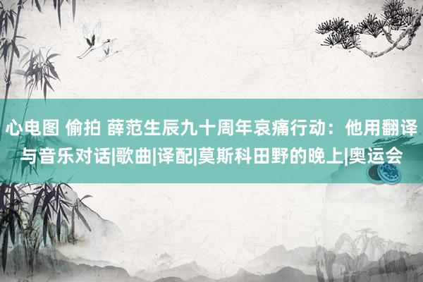 心电图 偷拍 薛范生辰九十周年哀痛行动：他用翻译与音乐对话|歌曲|译配|莫斯科田野的晚上|奥运会