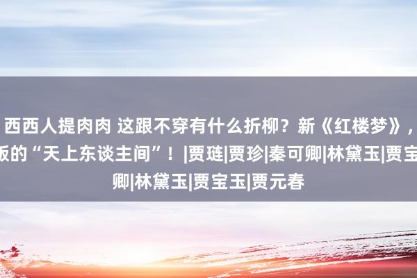 西西人提肉肉 这跟不穿有什么折柳？新《红楼梦》，上演电影版的“天上东谈主间”！|贾琏|贾珍|秦可卿|林黛玉|贾宝玉|贾元春