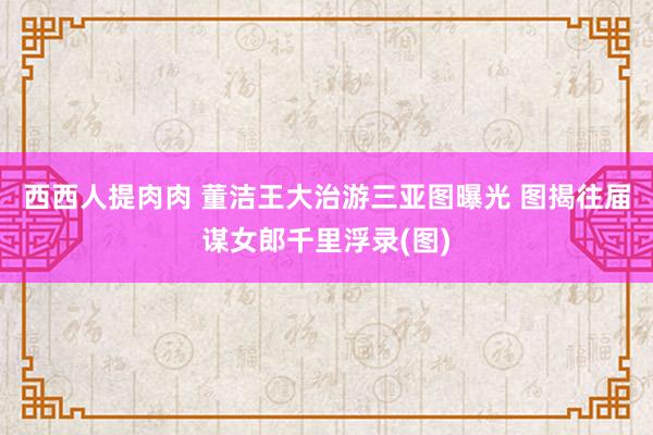 西西人提肉肉 董洁王大治游三亚图曝光 图揭往届谋女郎千里浮录(图)