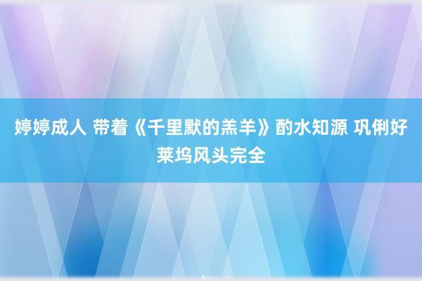 婷婷成人 带着《千里默的羔羊》酌水知源 巩俐好莱坞风头完全