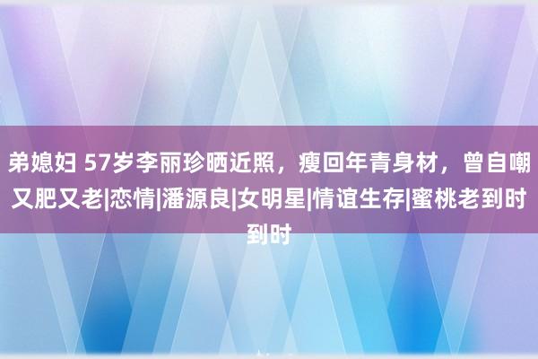 弟媳妇 57岁李丽珍晒近照，瘦回年青身材，曾自嘲又肥又老|恋情|潘源良|女明星|情谊生存|蜜桃老到时