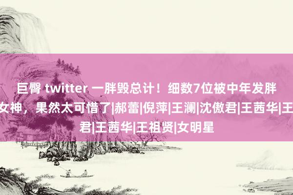 巨臀 twitter 一胖毁总计！细数7位被中年发胖拉下神坛的女神，果然太可惜了|郝蕾|倪萍|王澜|沈傲君|王茜华|王祖贤|女明星