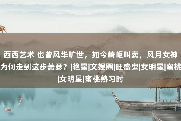 西西艺术 也曾风华旷世，如今崎岖叫卖，风月女神李丽珍为何走到这步萧瑟？|艳星|文娱圈|旺盛鬼|女明星|蜜桃熟习时