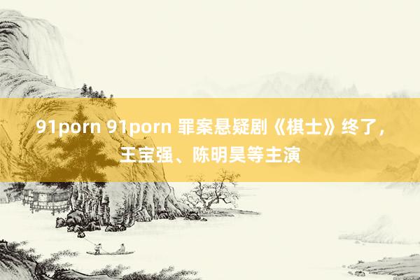 91porn 91porn 罪案悬疑剧《棋士》终了，王宝强、陈明昊等主演