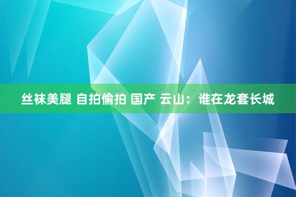 丝袜美腿 自拍偷拍 国产 云山：谁在龙套长城