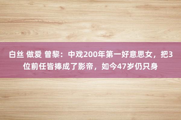 白丝 做爱 曾黎：中戏200年第一好意思女，把3位前任皆捧成了影帝，如今47岁仍只身