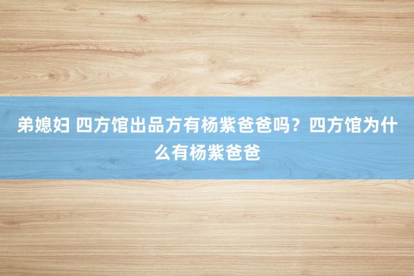 弟媳妇 四方馆出品方有杨紫爸爸吗？四方馆为什么有杨紫爸爸