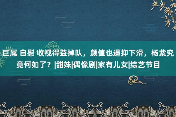 巨屌 自慰 收视得益掉队，颜值也遏抑下滑，杨紫究竟何如了？|甜妹|偶像剧|家有儿女|综艺节目