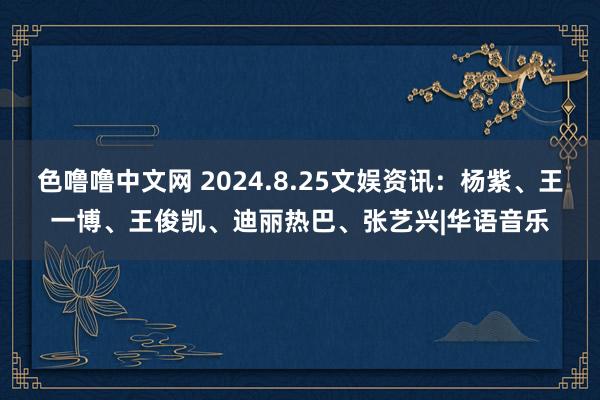 色噜噜中文网 2024.8.25文娱资讯：杨紫、王一博、王俊凯、迪丽热巴、张艺兴|华语音乐