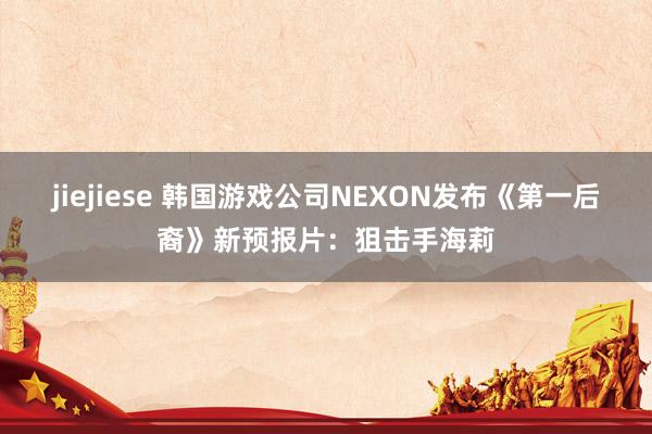 jiejiese 韩国游戏公司NEXON发布《第一后裔》新预报片：狙击手海莉