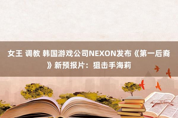 女王 调教 韩国游戏公司NEXON发布《第一后裔》新预报片：狙击手海莉