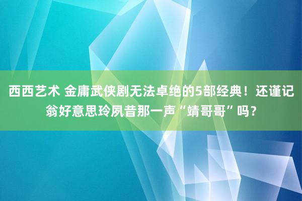 西西艺术 金庸武侠剧无法卓绝的5部经典！还谨记翁好意思玲夙昔那一声“靖哥哥”吗？